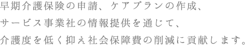 早期介護保険の申請、ケアプランの作成、サービス事業社の情報提供を通じて、介護度を低く抑え社会保障費の削減に貢献します。