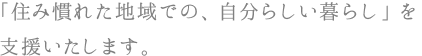 「住み慣れた地域での、自分らしい暮らし」を支援いたします。